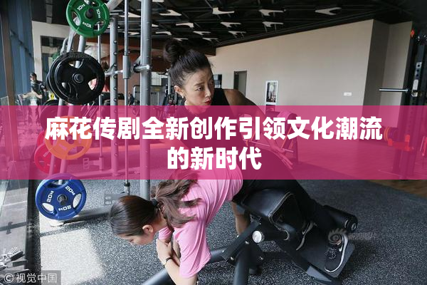 麻花传剧全新创作引领文化潮流的新时代