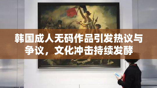 韩国成人无码作品引发热议与争议，文化冲击持续发酵