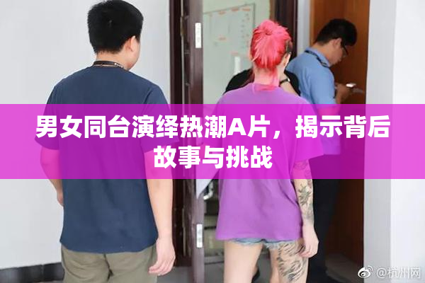 男女同台演绎热潮A片，揭示背后故事与挑战