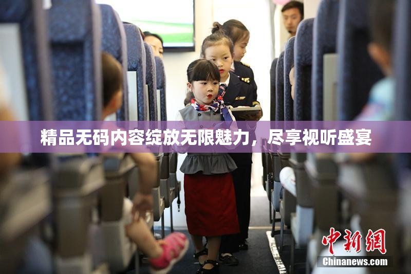 精品无码内容绽放无限魅力，尽享视听盛宴
