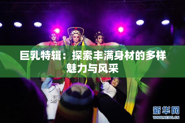 巨乳特辑：探索丰满身材的多样魅力与风采