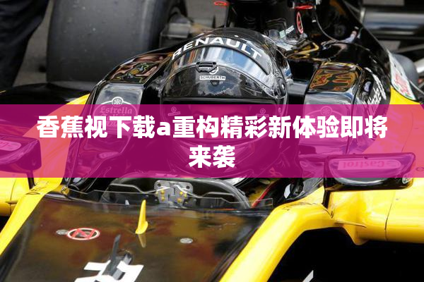 香蕉视下载a重构精彩新体验即将来袭