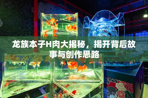 龙族本子H肉大揭秘，揭开背后故事与创作思路