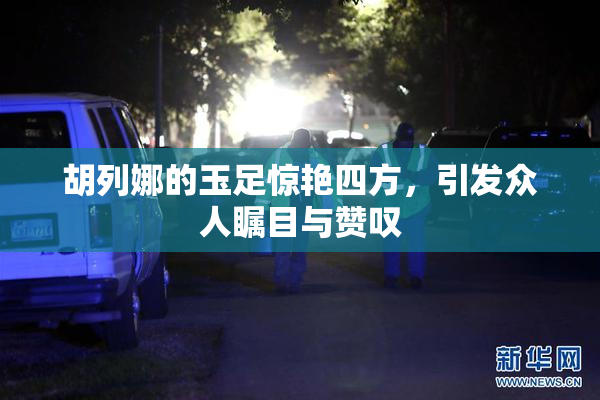 胡列娜的玉足惊艳四方，引发众人瞩目与赞叹
