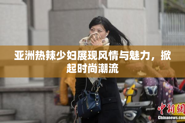 亚洲热辣少妇展现风情与魅力，掀起时尚潮流