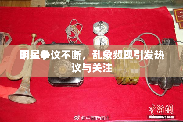 明星争议不断，乱象频现引发热议与关注