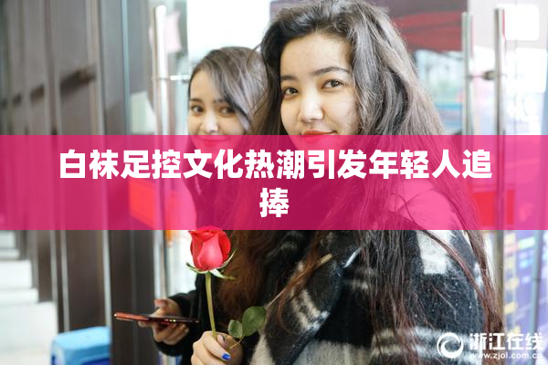 白袜足控文化热潮引发年轻人追捧