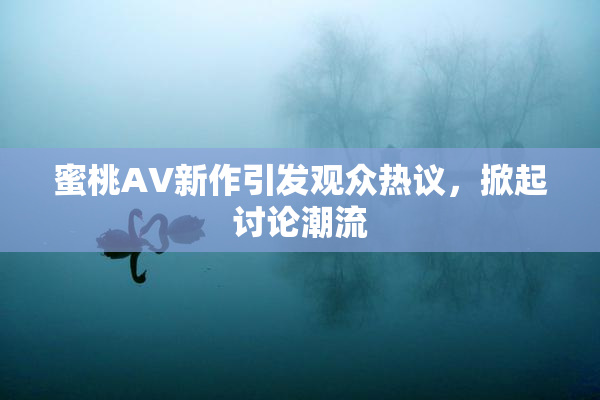 蜜桃AV新作引发观众热议，掀起讨论潮流