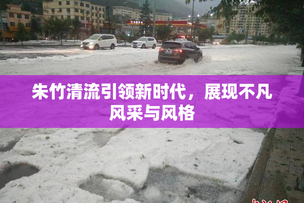 朱竹清流引领新时代，展现不凡风采与风格