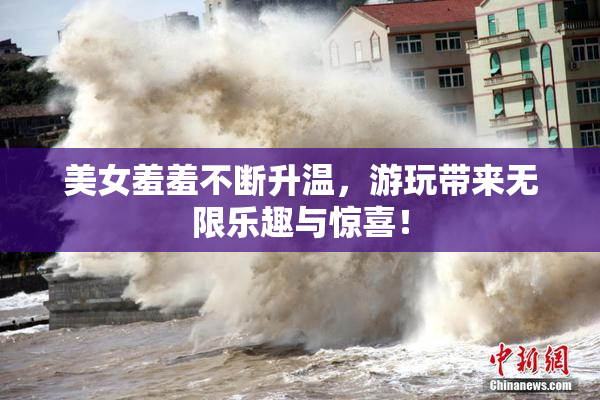 美女羞羞不断升温，游玩带来无限乐趣与惊喜！