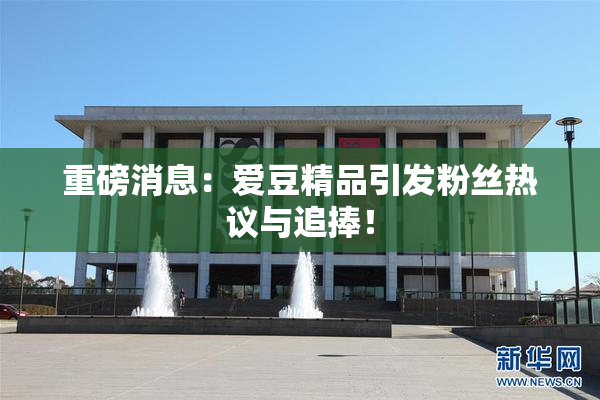 重磅消息：爱豆精品引发粉丝热议与追捧！
