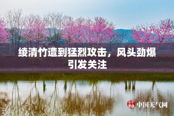 绫清竹遭到猛烈攻击，风头劲爆引发关注