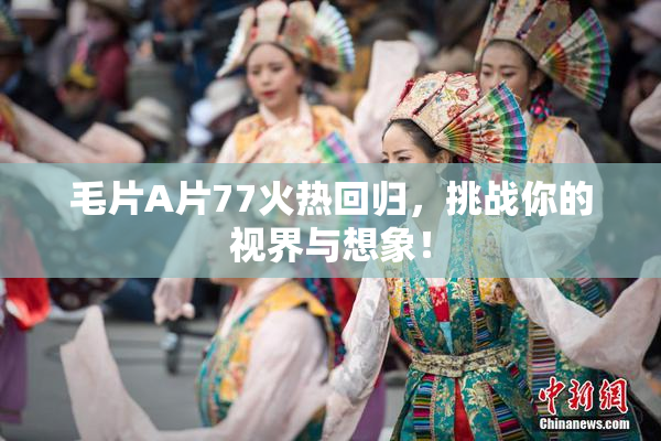 毛片A片77火热回归，挑战你的视界与想象！