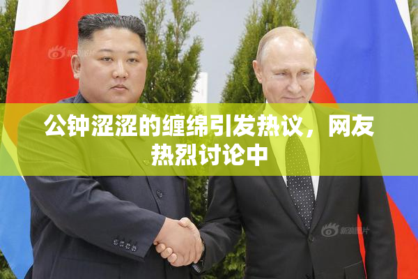 公钟涩涩的缠绵引发热议，网友热烈讨论中