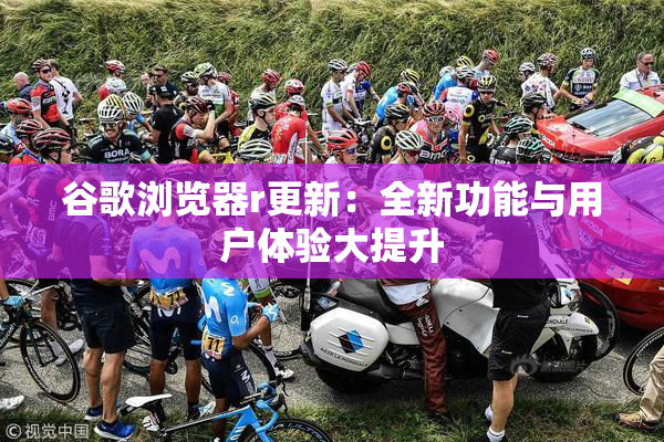 谷歌浏览器r更新：全新功能与用户体验大提升