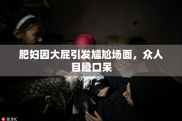 肥妇因大屁引发尴尬场面，众人目瞪口呆