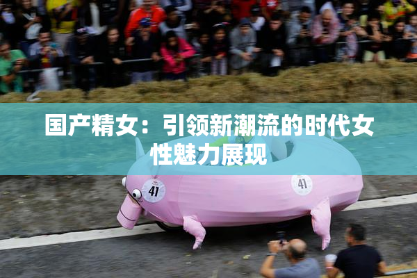 国产精女：引领新潮流的时代女性魅力展现