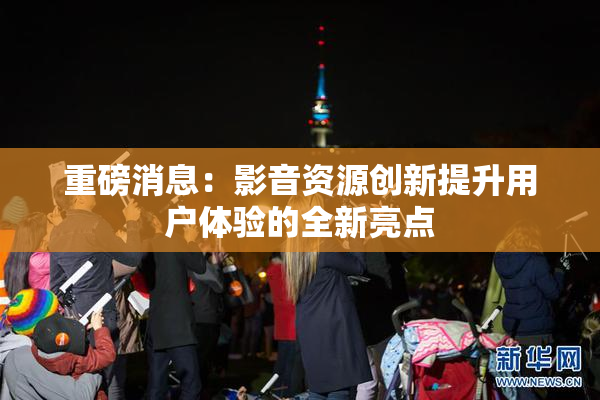 重磅消息：影音资源创新提升用户体验的全新亮点