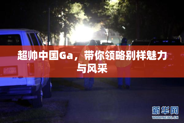 超帅中国Ga，带你领略别样魅力与风采