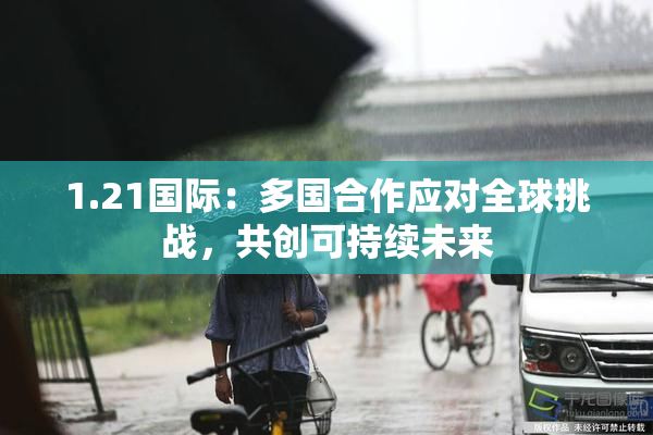 1.21国际：多国合作应对全球挑战，共创可持续未来
