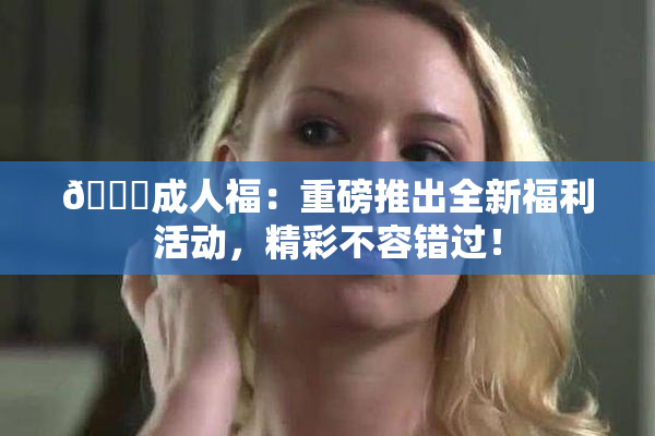 🔞成人福：重磅推出全新福利活动，精彩不容错过！