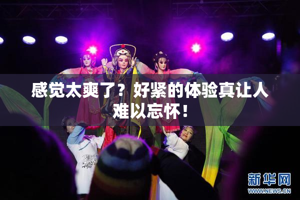 感觉太爽了？好紧的体验真让人难以忘怀！