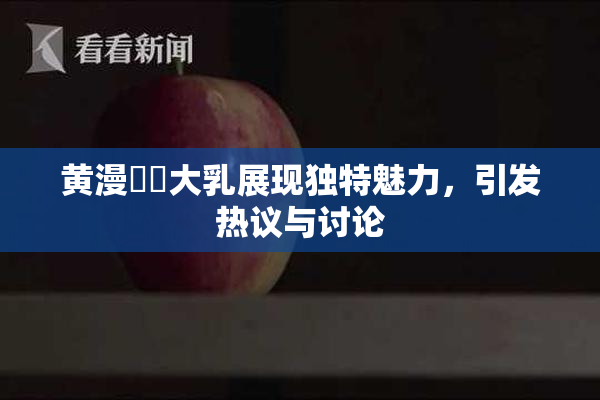 黄漫❌‌大乳展现独特魅力，引发热议与讨论