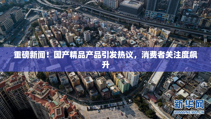 重磅新闻！国产精品产品引发热议，消费者关注度飙升