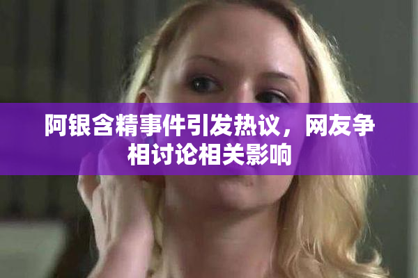 阿银含精事件引发热议，网友争相讨论相关影响