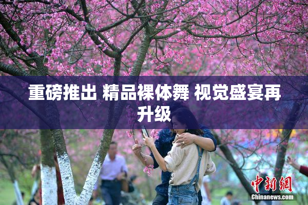 重磅推出 精品裸体舞 视觉盛宴再升级