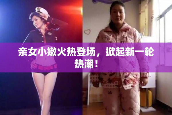 亲女小嫩火热登场，掀起新一轮热潮！
