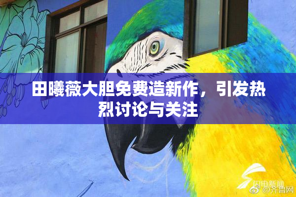 田曦薇大胆免费造新作，引发热烈讨论与关注