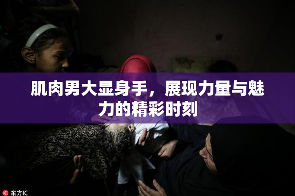 肌肉男大显身手，展现力量与魅力的精彩时刻