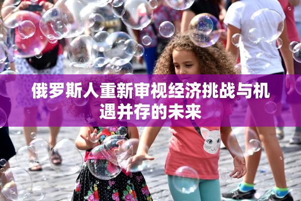 俄罗斯人重新审视经济挑战与机遇并存的未来