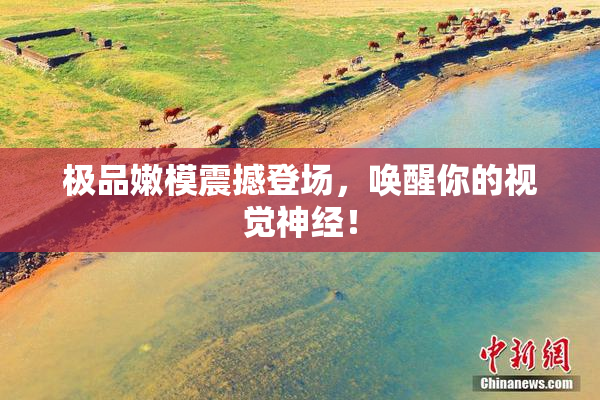 极品嫩模震撼登场，唤醒你的视觉神经！