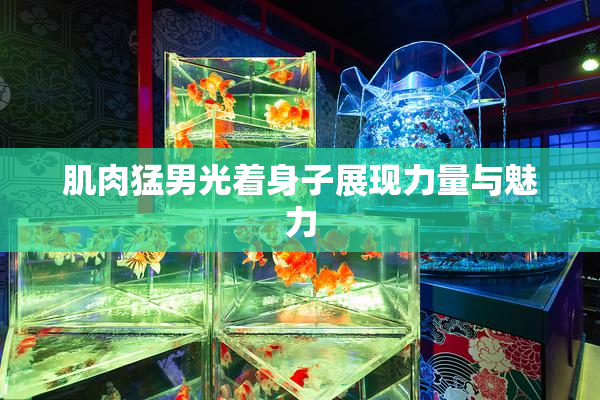 肌肉猛男光着身子展现力量与魅力