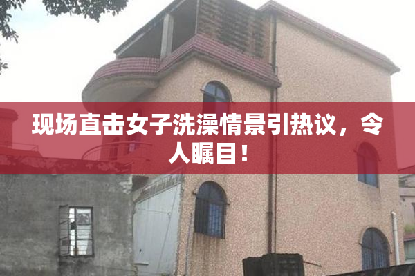 现场直击女子洗澡情景引热议，令人瞩目！