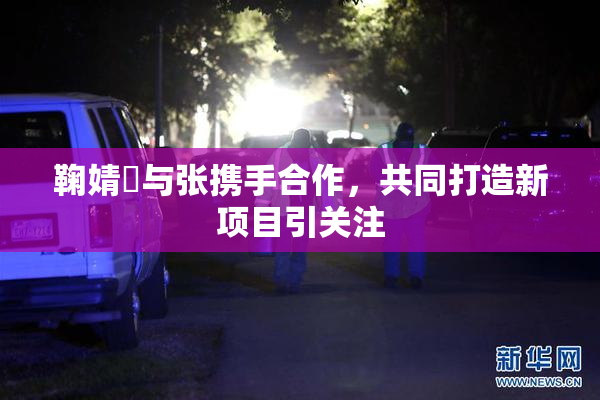 鞠婧祎与张携手合作，共同打造新项目引关注