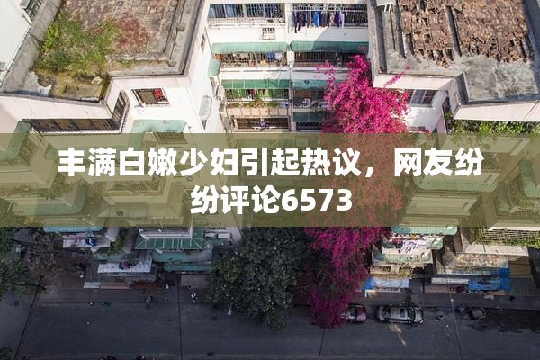 丰满白嫩少妇引起热议，网友纷纷评论6573