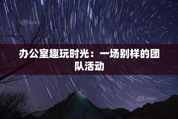 办公室趣玩时光：一场别样的团队活动