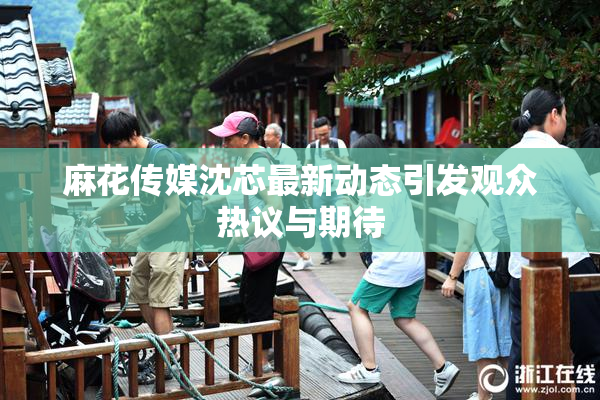 麻花传媒沈芯最新动态引发观众热议与期待