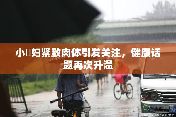 小婬妇紧致肉体引发关注，健康话题再次升温