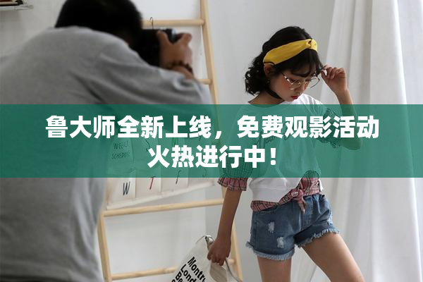 鲁大师全新上线，免费观影活动火热进行中！