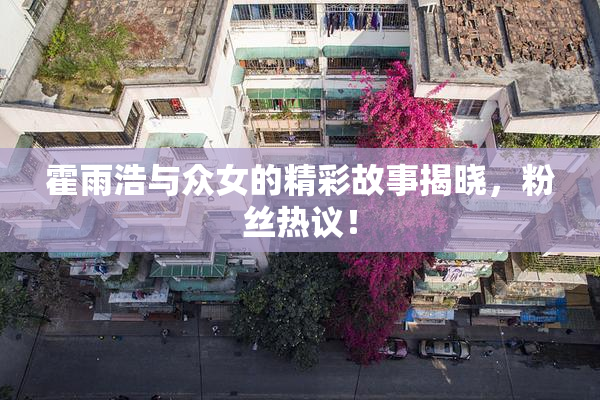 霍雨浩与众女的精彩故事揭晓，粉丝热议！