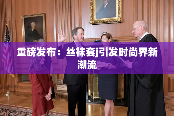 重磅发布：丝袜套j引发时尚界新潮流