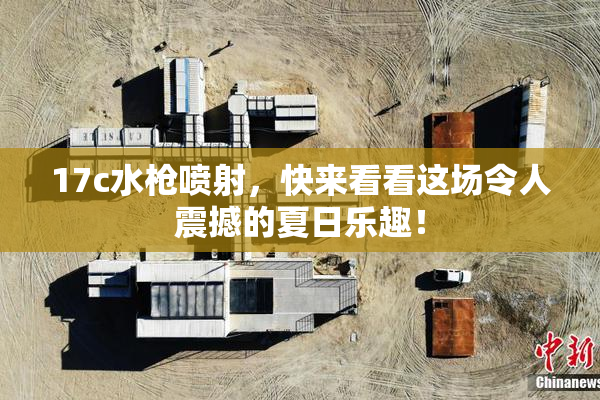 17c水枪喷射，快来看看这场令人震撼的夏日乐趣！