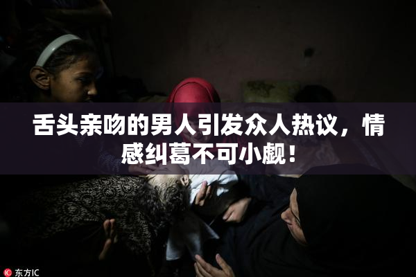 舌头亲吻的男人引发众人热议，情感纠葛不可小觑！