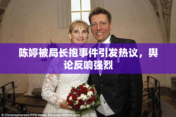 陈婷被局长抱事件引发热议，舆论反响强烈