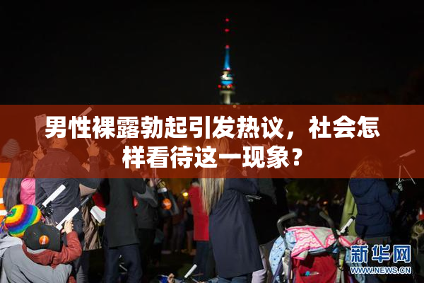 男性裸露勃起引发热议，社会怎样看待这一现象？
