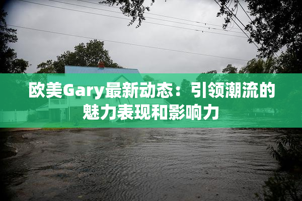 欧美Gary最新动态：引领潮流的魅力表现和影响力